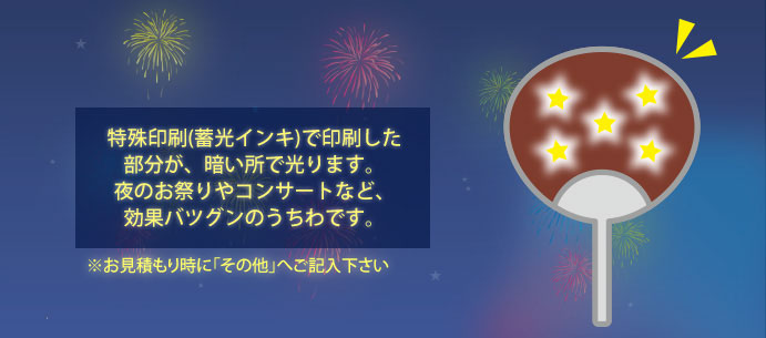 特殊印刷(蓄光インキ)で印刷した部分が、暗い所で光ります。夜のお祭りやコンサートなど、効果バツグンのうちわです。